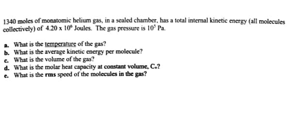 1340 moles of monatomic helium gas, in a sealed chamber, has a total internal kinetic energy (all molecules
collectively) of 4.20 x 10° Joules. The gas pressure is 10° Pa.
a. What is the temperature of the gas?
b. What is the average kinetic energy per molecule?
c. What is the volume of the gas?
d. What is the molar heat capacity at constant volume, C.?
e. What is the rms speed of the molecules in the gas?
