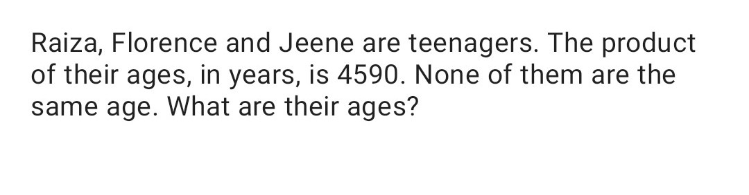 Raiza, Florence and Jeene are teenagers. The product
of their ages, in years, is 4590. None of them are the
same age. What are their ages?
