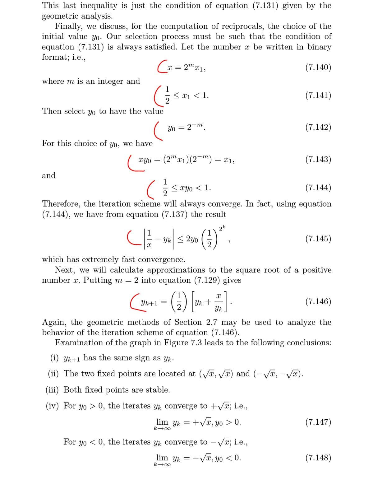 This last inequality is just the condition of equation (7.131) given by the
geometric analysis.
Finally, we discuss, for the computation of reciprocals, the choice of the
initial value yo. Our selection process must be such that the condition of
equation (7.131) is always satisfied. Let the number x be written in binary
format; i.e.,
Cx = 2" x1,
(7.140)
where m is an integer and
< x1 < 1.
(7.141)
Then select yo to have the value
Yo = 2-m
(7.142)
For this choice of yo, we have
(2" x1)(2-m) = X1,
(7.143)
XYO =
and
< xyo < 1.
(7.144)
Therefore, the iteration scheme will always converge. In fact, using equation
(7.144), we have from equation (7.137) the result
2k
Yk < 2y0
(7.145)
which has extremely fast convergence.
Next, we will calculate approximations to the square root of a positive
number x. Putting m = 2 into equation (7.129) gives
() ►
Yk +
Yk
(7.146)
Yk+1 =
Again, the geometric methods of Section 2.7 may be used to analyze the
behavior of the iteration scheme of equation (7.146).
Examination of the graph in Figure 7.3 leads to the following conclusions:
(i) Yk+1 has the same sign as yk.
(ii) The two fixed points are located at (Va, V) and (-Va, - V®).
(iii) Both fixed points are stable.
(iv) For yo > 0, the iterates yk converge to +Vx; i.e.,
lim yk =
+Vx, yo > 0.
(7.147)
For yo < 0, the iterates yk converge to – Vx; i.e.,
lim yk =
-Væ, yo < 0.
(7.148)
