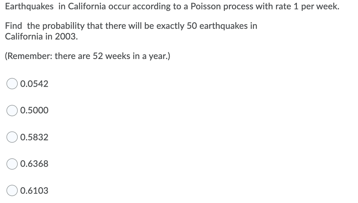 Earthquakes in California occur according to a Poisson process with rate 1 per week.
Find the probability that there will be exactly 50 earthquakes in
California in 2003.
(Remember: there are 52 weeks in a year.)
0.0542
0.5000
0.5832
0.6368
0.6103
