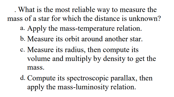 What is the most reliable way to measure the
mass of a star for which the distance is unknown?
a. Apply the mass-temperature relation.
b. Measure its orbit around another star.
c. Measure its radius, then compute its
volume and multiply by density to get the
mass.
d. Compute its spectroscopic parallax, then
apply the mass-luminosity relation.
