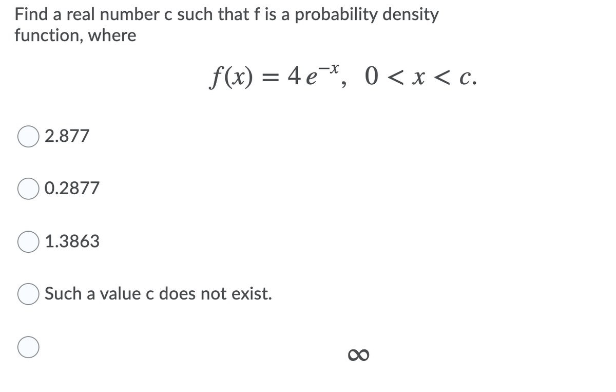 Find a real number c such that f is a probability density
function, where
f(x) = 4 e*, 0 < x < c.
-X
2.877
0.2877
1.3863
Such a value c does not exist.
8.
