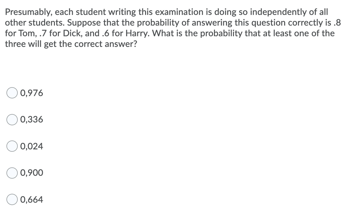 Presumably, each student writing this examination is doing so independently of all
other students. Suppose that the probability of answering this question correctly is .8
for Tom, .7 for Dick, and .6 for Harry. What is the probability that at least one of the
three will get the correct answer?
0,976
0,336
0,024
O 0,900
0,664
