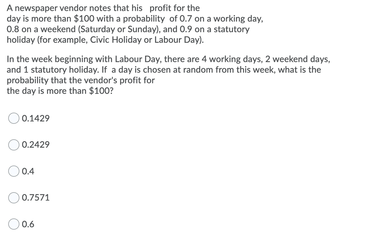 A newspaper vendor notes that his profit for the
day is more than $100 with a probability of 0.7 on a working day,
0.8 on a weekend (Saturday or Sunday), and 0.9 on a statutory
holiday (for example, Civic Holiday or Labour Day).
In the week beginning with Labour Day, there are 4 working days, 2 weekend days,
and 1 statutory holiday. If a day is chosen at random from this week, what is the
probability that the vendor's profit for
the day is more than $100?
0.1429
0.2429
0.4
0.7571
O 0.6
