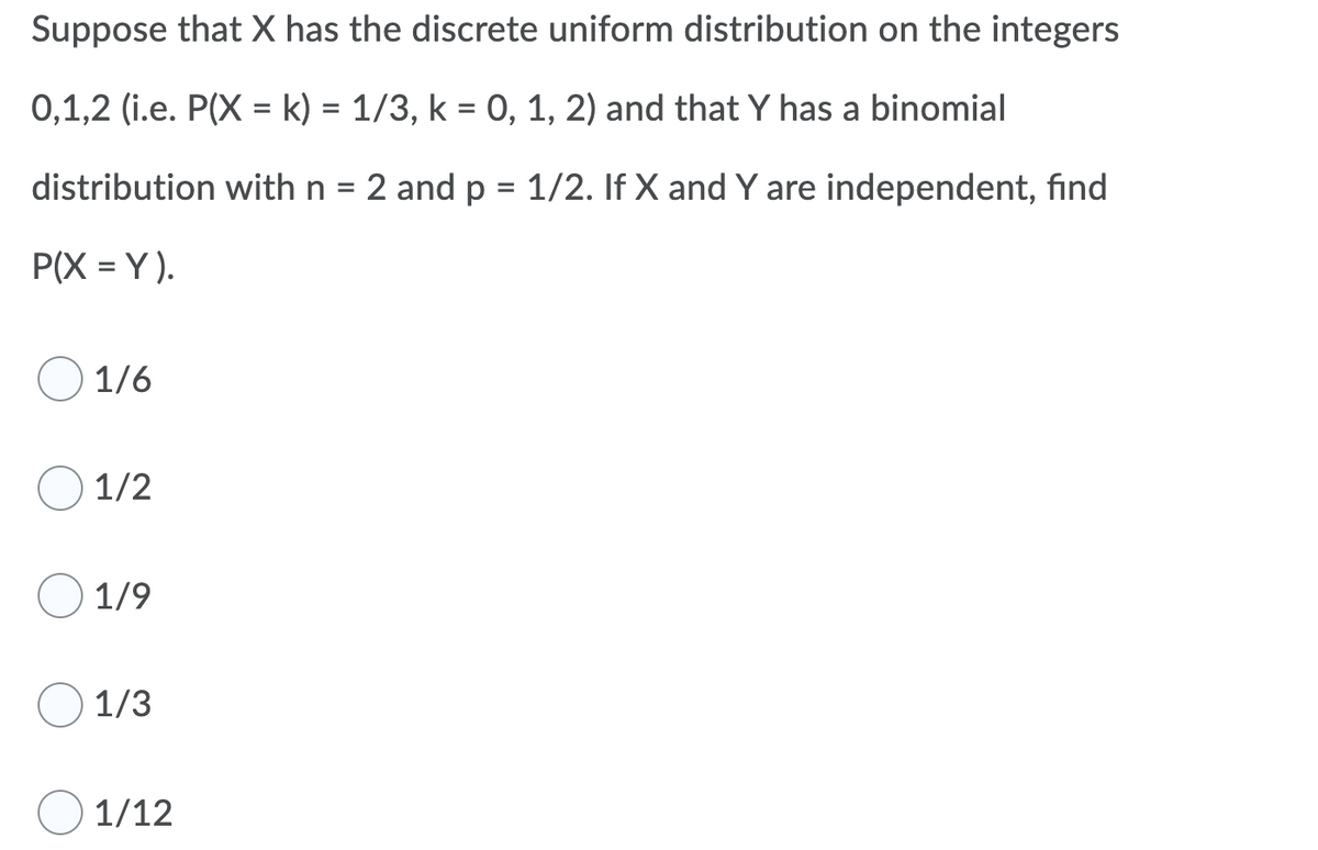 Suppose that X has the discrete uniform distribution on the integers
0,1,2 (i.e. P(X = k) = 1/3, k = 0, 1, 2) and that Y has a binomial
distribution with n =
2 and p = 1/2. If X and Y are independent, find
%3D
P(X = Y).
1/6
1/2
1/9
1/3
1/12
