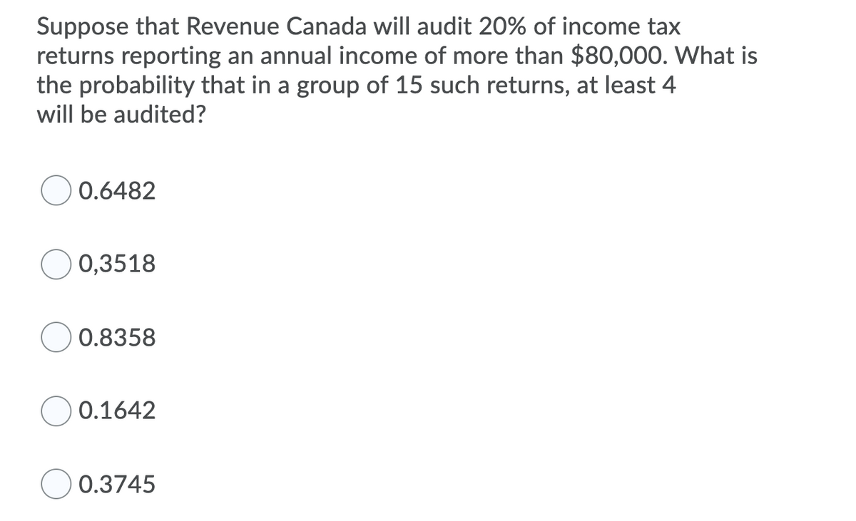 Suppose that Revenue Canada will audit 20% of income tax
returns reporting an annual income of more than $80,000. What is
the probability that in a group of 15 such returns, at least 4
will be audited?
0.6482
0,3518
0.8358
0.1642
0.3745
