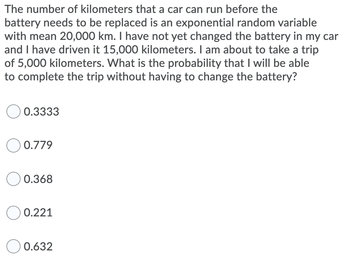The number of kilometers that a car can run before the
battery needs to be replaced is an exponential random variable
with mean 20,000 km. I have not yet changed the battery in my car
and I have driven it 15,000 kilometers. I am about to take a trip
of 5,000 kilometers. What is the probability that I will be able
to complete the trip without having to change the battery?
0.3333
0.779
0.368
0.221
0.632
