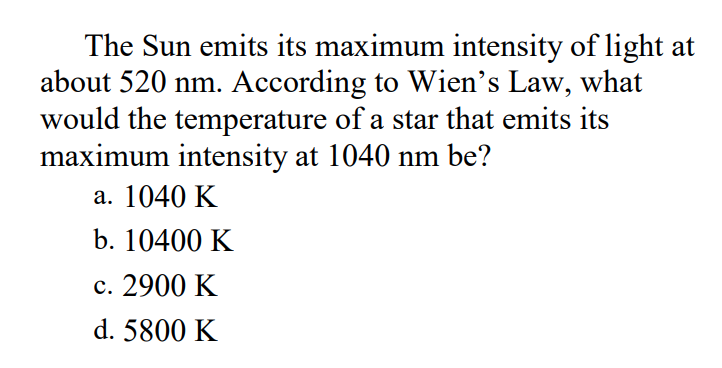 The Sun emits its maximum intensity of light at
about 520 nm. According to Wien's Law, what
would the temperature of a star that emits its
maximum intensity at 1040 nm be?
а. 1040 K
b. 10400 K
с. 2900 K
d. 5800 K
