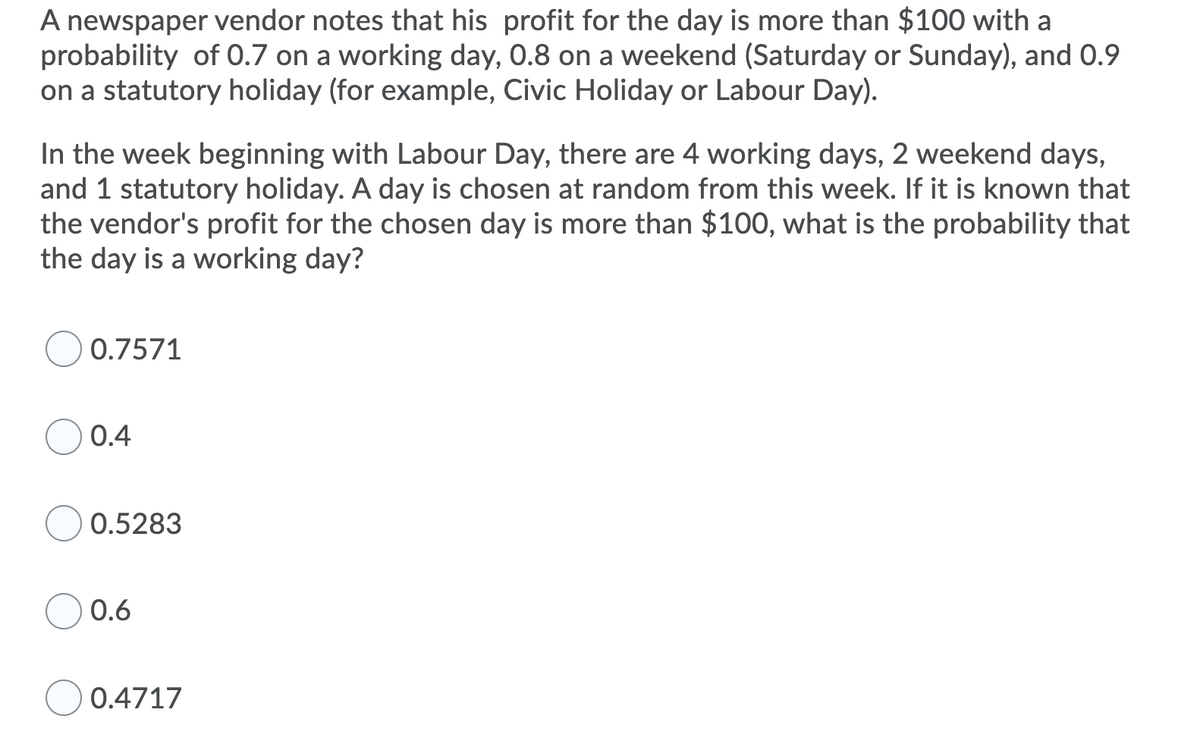 A newspaper vendor notes that his profit for the day is more than $100 with a
probability of 0.7 on a working day, 0.8 on a weekend (Saturday or Sunday), and 0.9
on a statutory holiday (for example, Civic Holiday or Labour Day).
In the week beginning with Labour Day, there are 4 working days, 2 weekend days,
and 1 statutory holiday. A day is chosen at random from this week. If it is known that
the vendor's profit for the chosen day is more than $100, what is the probability that
the day is a working day?
O 0.7571
0.4
0.5283
0.6
0.4717
