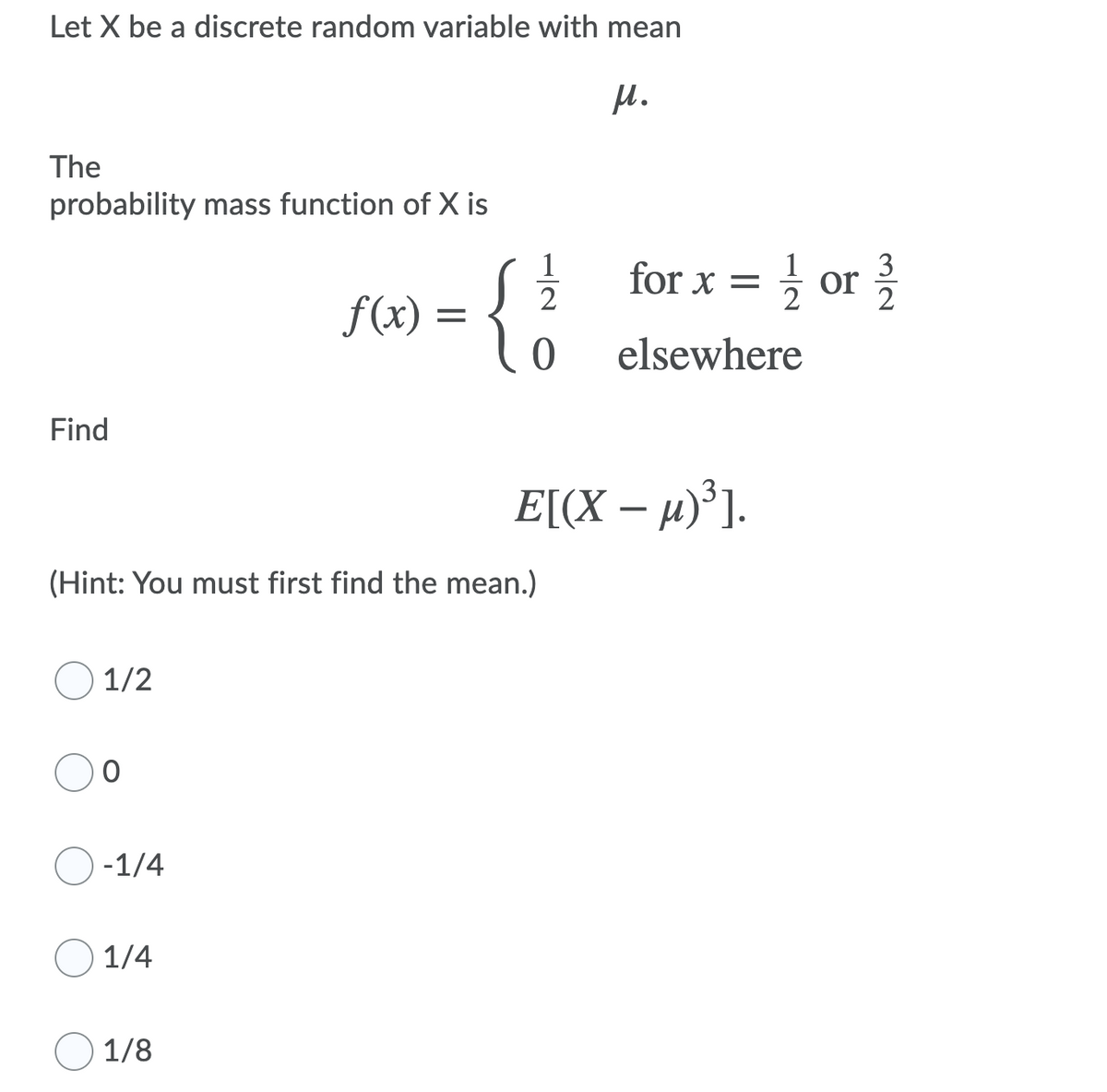 Let X be a discrete random variable with mean
The
probability mass function of X is
for x = ; or
3
2
f(x)
elsewhere
Find
E[(X – µ)³].
(Hint: You must first find the mean.)
1/2
-1/4
1/4
1/8
