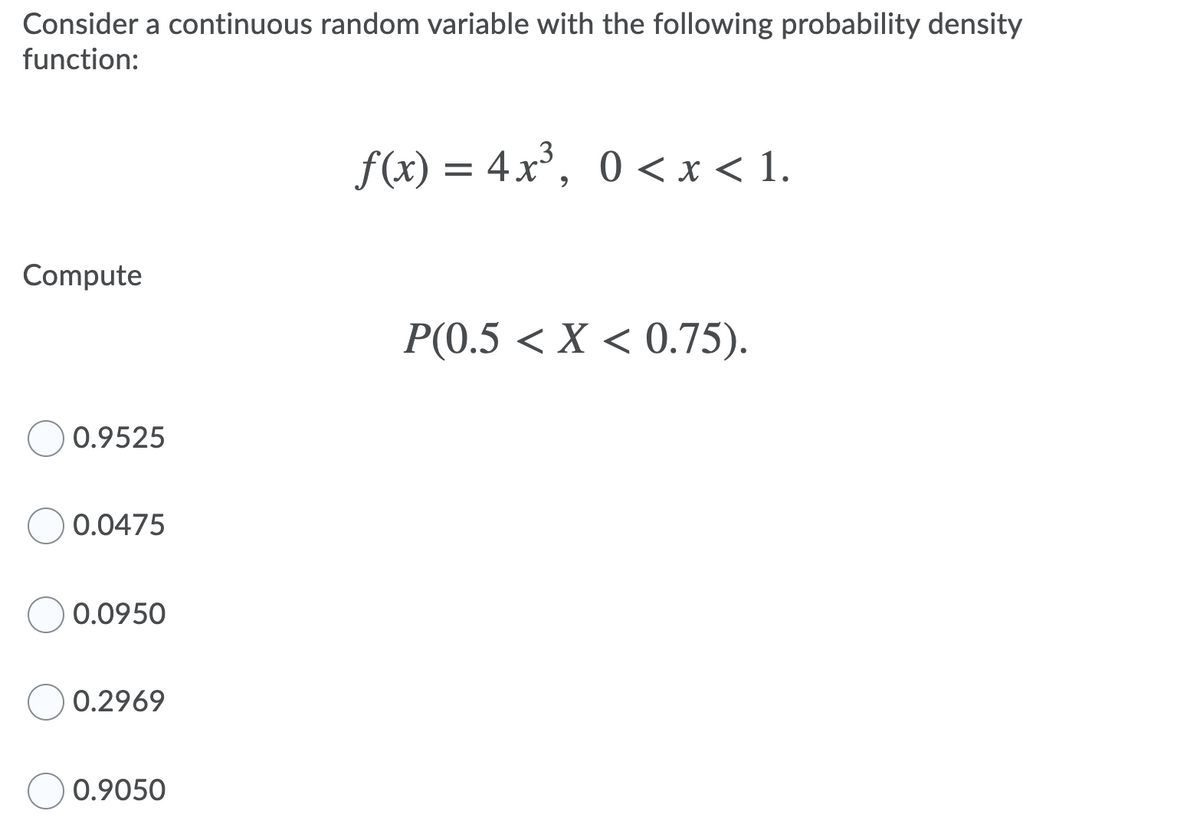 Consider a continuous random variable with the following probability density
function:
f(x) = 4x³, 0 <x< 1.
Compute
Р(.5 < X < 0.75).
0.9525
0.0475
O 0.0950
0.2969
0.9050
