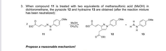 3. When compound 11 is treated with two equivalents of methansulfonic acid (MSOH) in
dichloromethane, the pyrazole 12 and hydrazine 13 are obtained (after the reaction mixture
has been neutralized):
COMe
OMe
OMe
MSOH
2
EtO
CH,Cl,
EtO
H.
11
12
13
OEt
Propose a reasonable mechanism!
