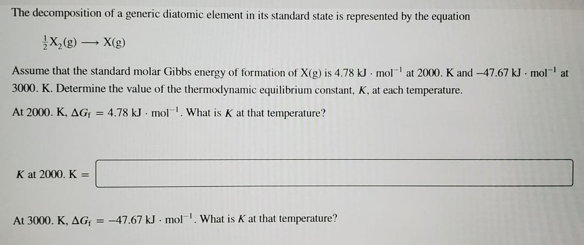 The decomposition of a generic diatomic element in its standard state is represented by the equation
X,(g) → X(g)
|
Assume that the standard molar Gibbs energy of formation of X(g) is 4.78 kJ - mol-' at 2000. K and -47.67 kJ · mol-1 at
3000. K. Determine the value of the thermodynamic equilibrium constant, K, at each temperature.
At 2000. K, AGf = 4.78 kJ · mol-. What is K at that temperature?
K at 2000. K =
At 3000. K, AGF
= -47.67 kJ · mol-. What is K at that temperature?
