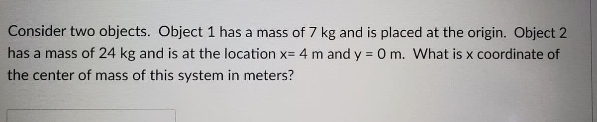 Consider two objects. Object 1 has a mass of 7 kg and is placed at the origin. Object 2
has a mass of 24 kg and is at the location x= 4 m and y = 0 m. What is x coordinate of
%3D
the center of mass of this system in meters?
