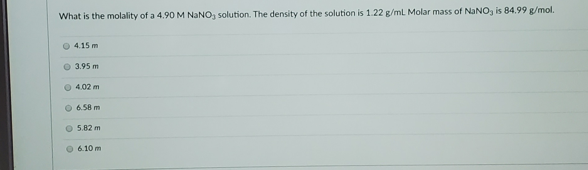 What is the molality of a 4.90M NANO3 solution. The density of the solution is 1.22 g/mL Molar mass of NANO3 is 84.99 g/mol.
4.15 m
3.95 m
4.02 m
6.58 m
5.82 m
6.10 m
