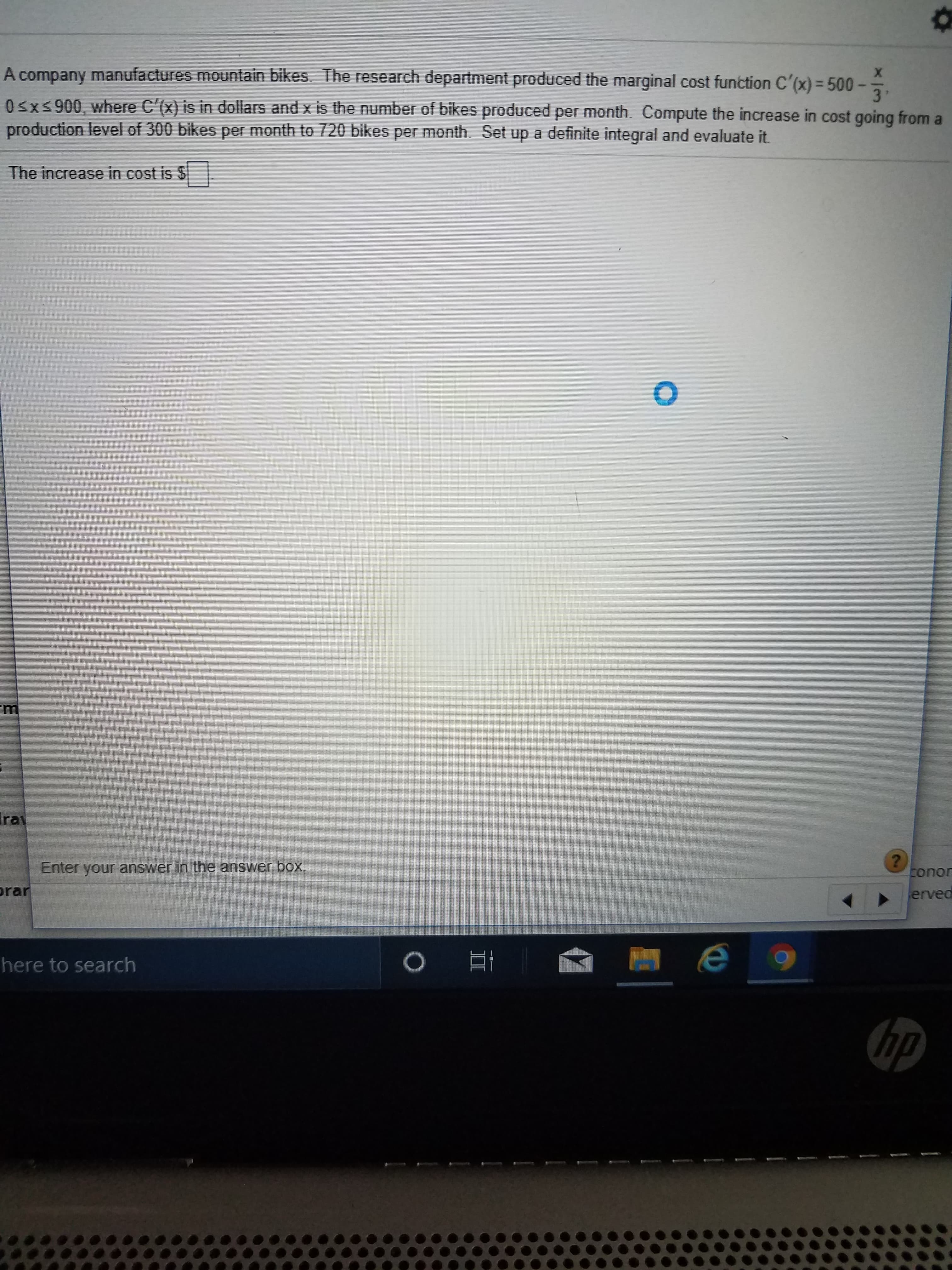 A company manufactures mountain bikes. The research department produced the marginal cost function C'(x) = 500
3'
Osxs900, where C'(x) is in dollars and x is the number of bikes produced per month. Compute the increase in cost going from a
production level of 300 bikes per month to 720 bikes per month. Set up a definite integral and evaluate it.
The increase in cost is $
Ira
Enter your answer in the answer box.
conor
prar
erved
here to search
hp
