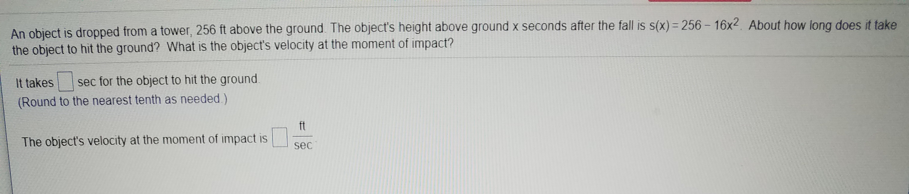 An object is dropped from a tower, 256 ft above the ground. The object's height above ground x seconds after the fall is s(x) 256-16x2. About how long does it take
the object to hit the ground? What is the object's velocity at the moment of impact?
sec for the object to hit the ground
It takes
(Round to the nearest tenth as needed.)
ft
The object's velocity at the moment of impact is
sec
