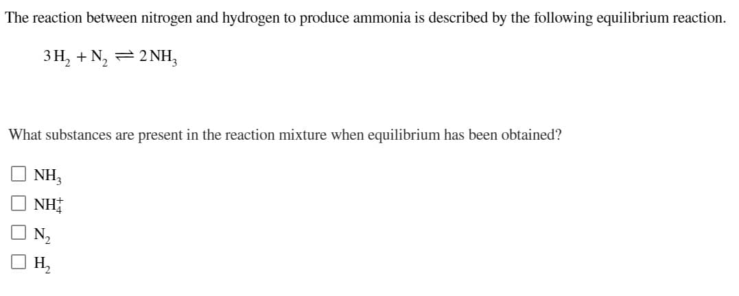 The reaction between nitrogen and hydrogen to produce ammonia is described by the following equilibrium reaction.
3 H, + N, =2 NH,
What substances are present in the reaction mixture when equilibrium has been obtained?
NH,
NH
N2
H,
O O O O
