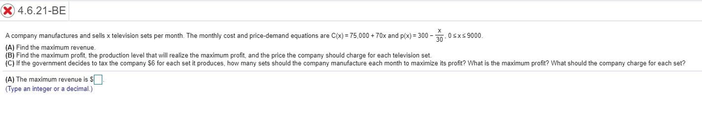 X 4.6.21-BE
A company manufactures and sells x television sets per month. The monthly cost and price-demand equations are C(x) 75,000+70x and p(x) 300-
0sxs9000
(A) Find the maximum revenue
(B) Find the maximum profit, the production level that will realize the maximum profit, and the price the company should charge for each television set.
(C) If the government decides to tax the company $6 for each set it produces, how many sets should the company manufacture each month to maximize its profit? What is the maximum profit? What should the company charge for each set?
(A) The maximum revenue is $
(Type an integer or a decimal.)
