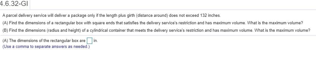4.6.32-GI
Aparcel delivery service will deliver a package only if the length plus girth (distance around) does not exceed 132 inches.
(A) Find the dimensions of a rectangular box with square ends that satisfies the delivery service's restriction and has maximum volume. What is the maximum volume?
(B) Find the dimensions (radius and height) of a cylindrical container that meets the delivery service's restriction and has maximum volume. What is the maximum volume?
(A) The dimensions of the rectangular box arein.
(Use a comma to separate answers as needed.)
