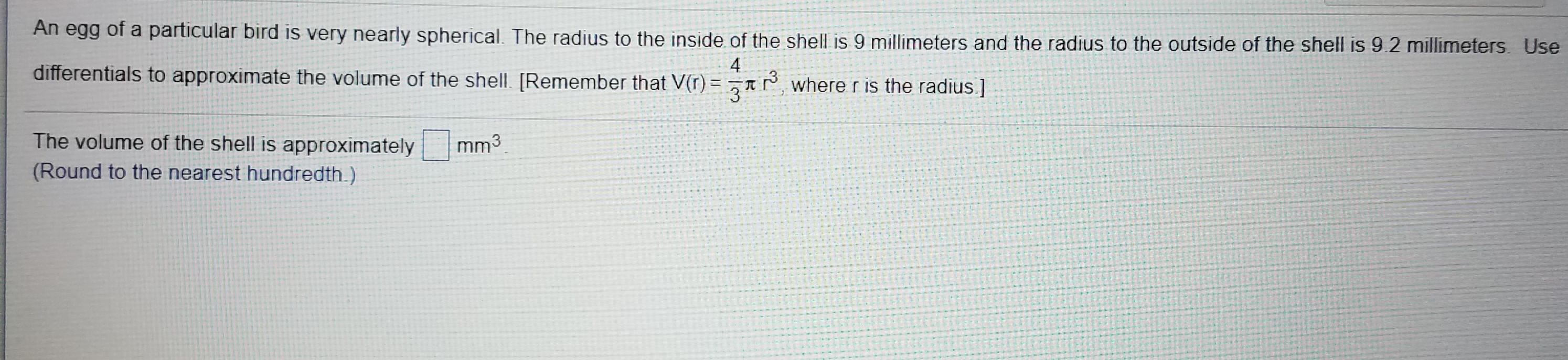 An egg of a particular bird is very nearly spherical. The radius to the inside of the shell is 9 millimeters and the radius to the outside of the shell is 9 2 millimeters. Use
4
differentials to approximate the volume of the shell. [Remember that V(r) = zrrwhere r is the radius.]
The volume of the shell is approximately
mm3
(Round to the nearest hundredth.)
