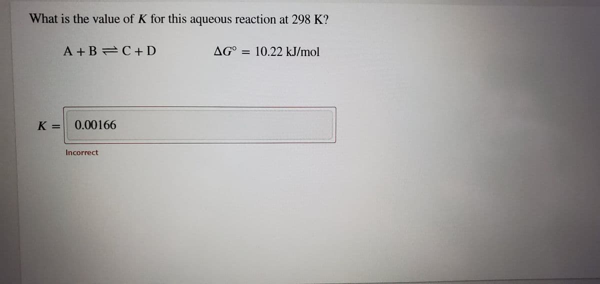 What is the value of K for this aqueous reaction at 298 K?
A + B C+ D
AG° = 10.22 kJ/mol
K =
0.00166
Incorrect
