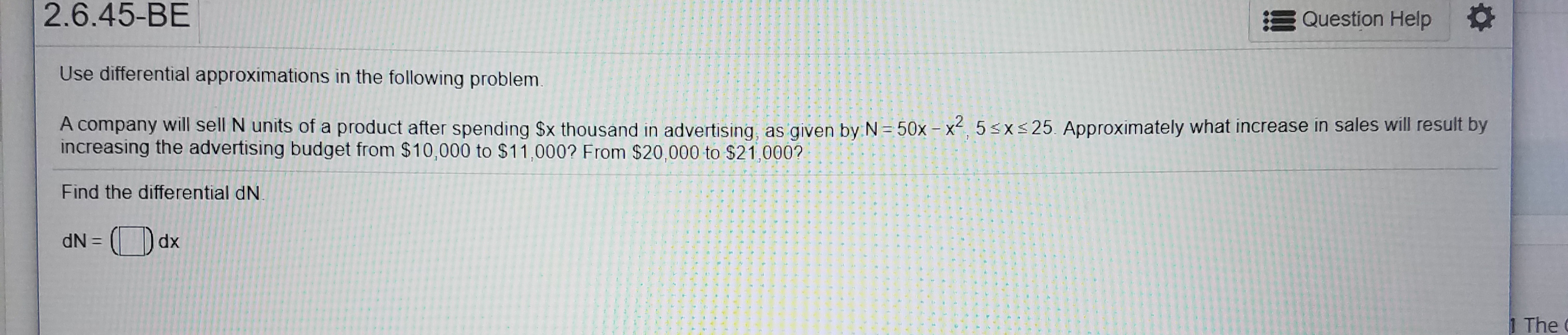 2.6.45-BE
Question Help
Use differential approximations in the following problem.
A company will sell N units of a product after spending $x thousand in advertising, as given by N = 50x- x2, 5sxs25. Approximately what increase in sales will result by
increasing the advertising budget from $10,000 to $11,000? From $20,000 to $21,000?
Find the differential dN
dx
dN=
1 The
