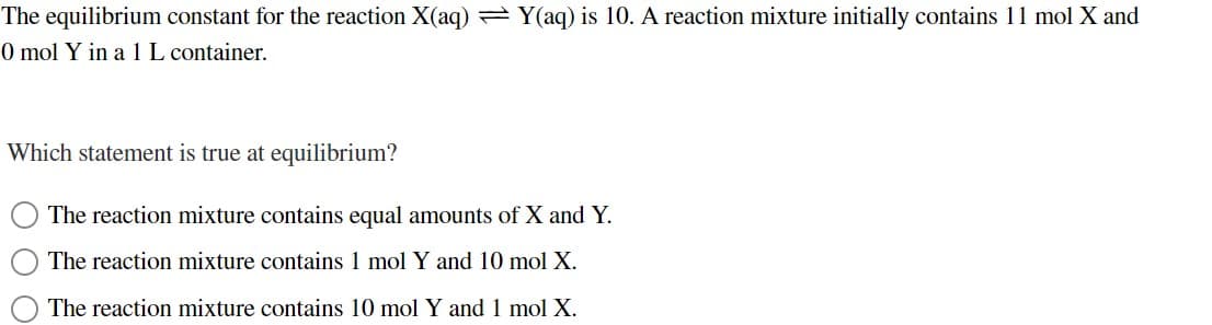 The equilibrium constant for the reaction X(aq) = Y(aq) is 10. A reaction mixture initially contains 11 mol X and
0 mol Y in a 1 L container.
Which statement is true at equilibrium?
The reaction mixture contains equal amounts of X and Y.
The reaction mixture contains 1 mol Y and 10 mol X.
The reaction mixture contains 10 mol Y and 1 mol X.
