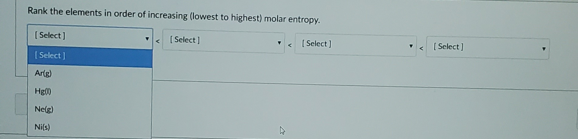 Rank the elements in order of increasing (lowest to highest) molar entropy.
[ Select ]
<[Select]
[ Select ]
[ Select ]
[ Select ]
Arlg)
Hg(1)
Ne(g)
Ni(s)
