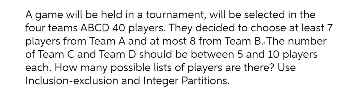A game will be held in a tournament, will be selected in the
four teams ABCD 40 players. They decided to choose at least 7
players from Team A and at most 8 from Team B.The number
of Team C and Team D should be between 5 and 10 players
each. How many possible lists of players are there? Use
Inclusion-exclusion and Integer Partitions.
