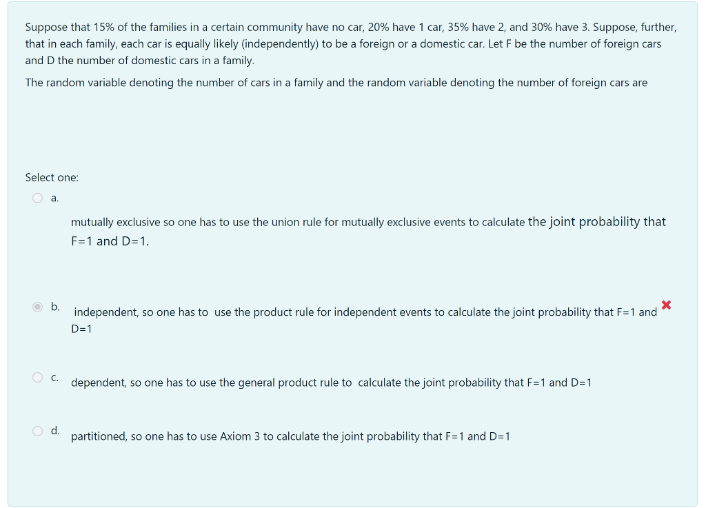 Suppose that 15% of the families in a certain community have no car, 20% have 1 car, 35% have 2, and 30% have 3. Suppose, further,
that in each family, each car is equally likely (independently) to be a foreign or a domestic car. Let F be the number of foreign cars
and D the number of domestic cars in a family.
The random variable denoting the number of cars in a family and the random variable denoting the number of foreign cars are
Select one:
a.
mutually exclusive so one has to use the union rule for mutually exclusive events to calculate the joint probability that
F=1 and D=1.
independent, so one has to use the product rule for independent events to calculate the joint probability that F=1 and
D=1
O C.
dependent, so one has to use the general product rule to calculate the joint probability that F=1 and D=1
O d.
partitioned, so one has to use Axiom 3 to calculate the joint probability that F=1 and D=1

