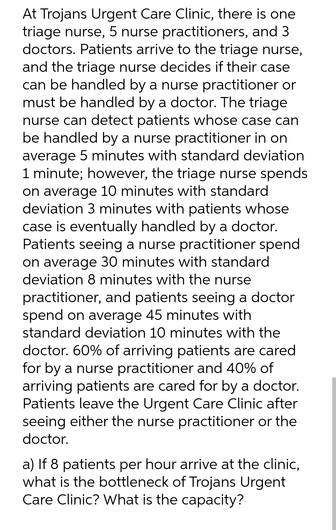 At Trojans Urgent Care Clinic, there is one
triage nurse, 5 nurse practitioners, and 3
doctors. Patients arrive to the triage nurse,
and the triage nurse decides if their case
can be handled by a nurse practitioner or
must be handled by a doctor. The triage
nurse can detect patients whose case can
be handled by a nurse practitioner in on
average 5 minutes with standard deviation
1 minute; however, the triage nurse spends
on average 10 minutes with standard
deviation 3 minutes with patients whose
case is eventually handled by a doctor.
Patients seeing a nurse practitioner spend
on average 30 minutes with standard
deviation 8 minutes with the nurse
practitioner, and patients seeing a doctor
spend on average 45 minutes with
standard deviation 10 minutes with the
doctor. 60% of arriving patients are cared
for by a nurse practitioner and 40% of
arriving patients are cared for by a doctor.
Patients leave the Urgent Care Clinic after
seeing either the nurse practitioner or the
doctor.
a) If 8 patients per hour arrive at the clinic,
what is the bottleneck of Trojans Urgent
Care Clinic? What is the capacity?
