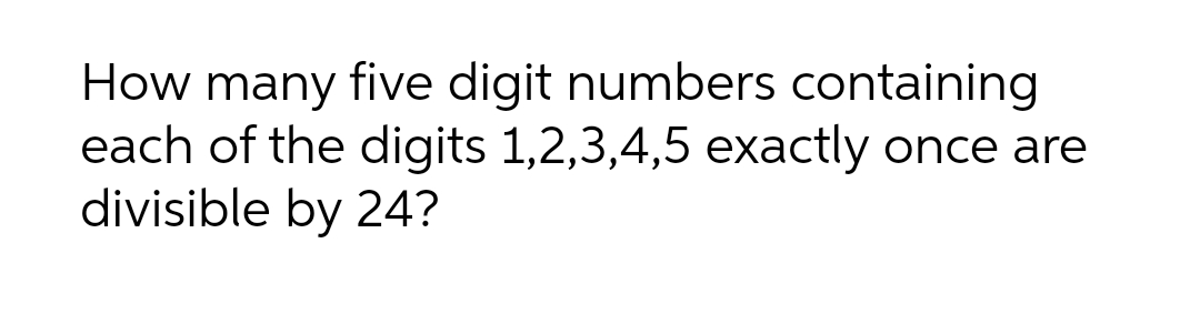 How many five digit numbers containing
each of the digits 1,2,3,4,5 exactly once are
divisible by 24?
