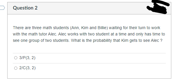 Question 2
There are three math students (Ann, Kim and Billie) waiting for their turn to work
with the math tutor Alec. Alec works with two student at a time and only has time to
see one group of two students. What is the probability that Kim gets to see Alec ?
3/P(3, 2)
O 2/C(3, 2)
