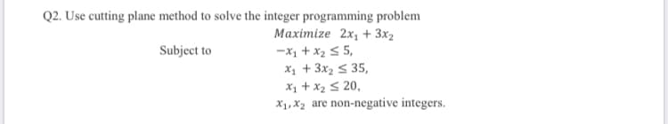 Q2. Use cutting plane method to solve the integer programming problem
Maximize 2x, + 3x2
-x1 +x25 5,
X1 +3x2 < 35,
X1 +x2 S 20,
X1, X2 are non-negative integers.
Subject to
