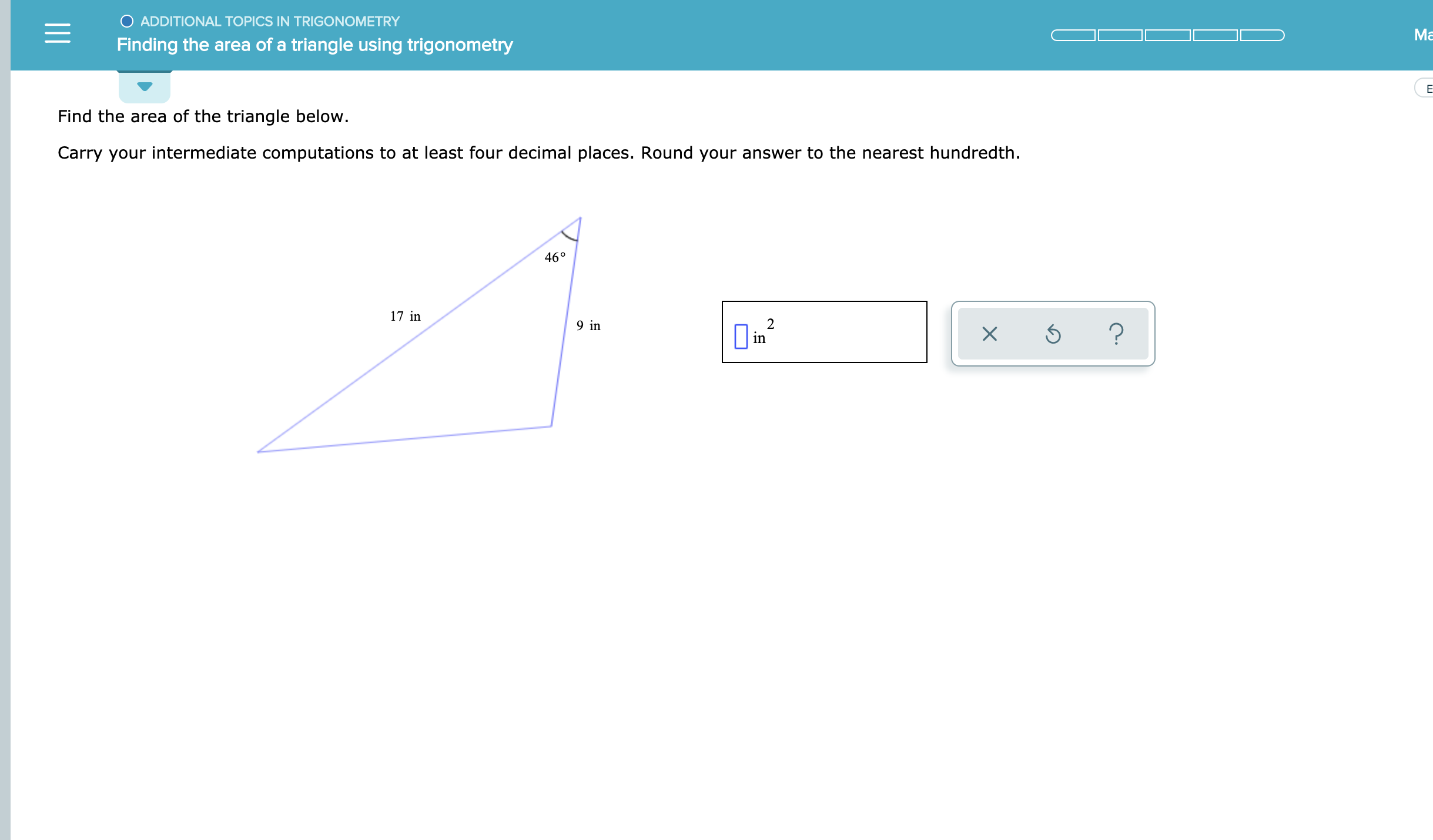 O ADDITIONAL TOPICS IN TRIGONOMETRY
Ма
Finding the area of a triangle using trigonometry
Е
Find the area of the triangle below.
Carry your intermediate computations to at least four decimal places. Round your answer to the nearest hundredth
46°
17 in
2
in
9 in
?
X
1I
