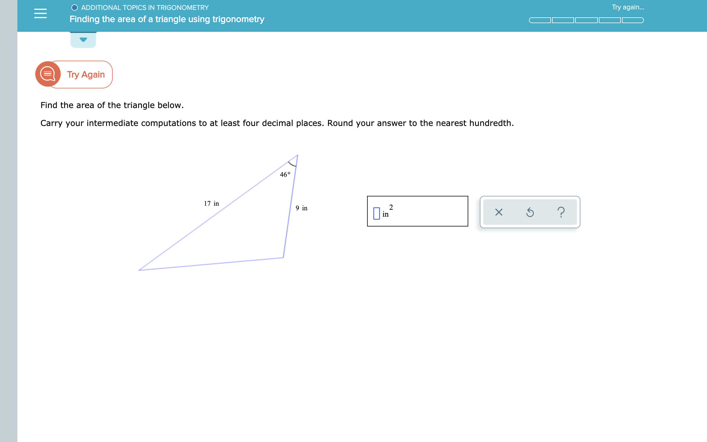 O ADDITIONAL TOPICS IN TRIGONOMETRY
Try again...
Finding the area of a triangle using trigonometry
Try Again
Find the area of the triangle below.
Carry your intermediate computations to at least four decimal places. Round your answer to the nearest hundredth.
46°
17 in
2
in
9 in
?
