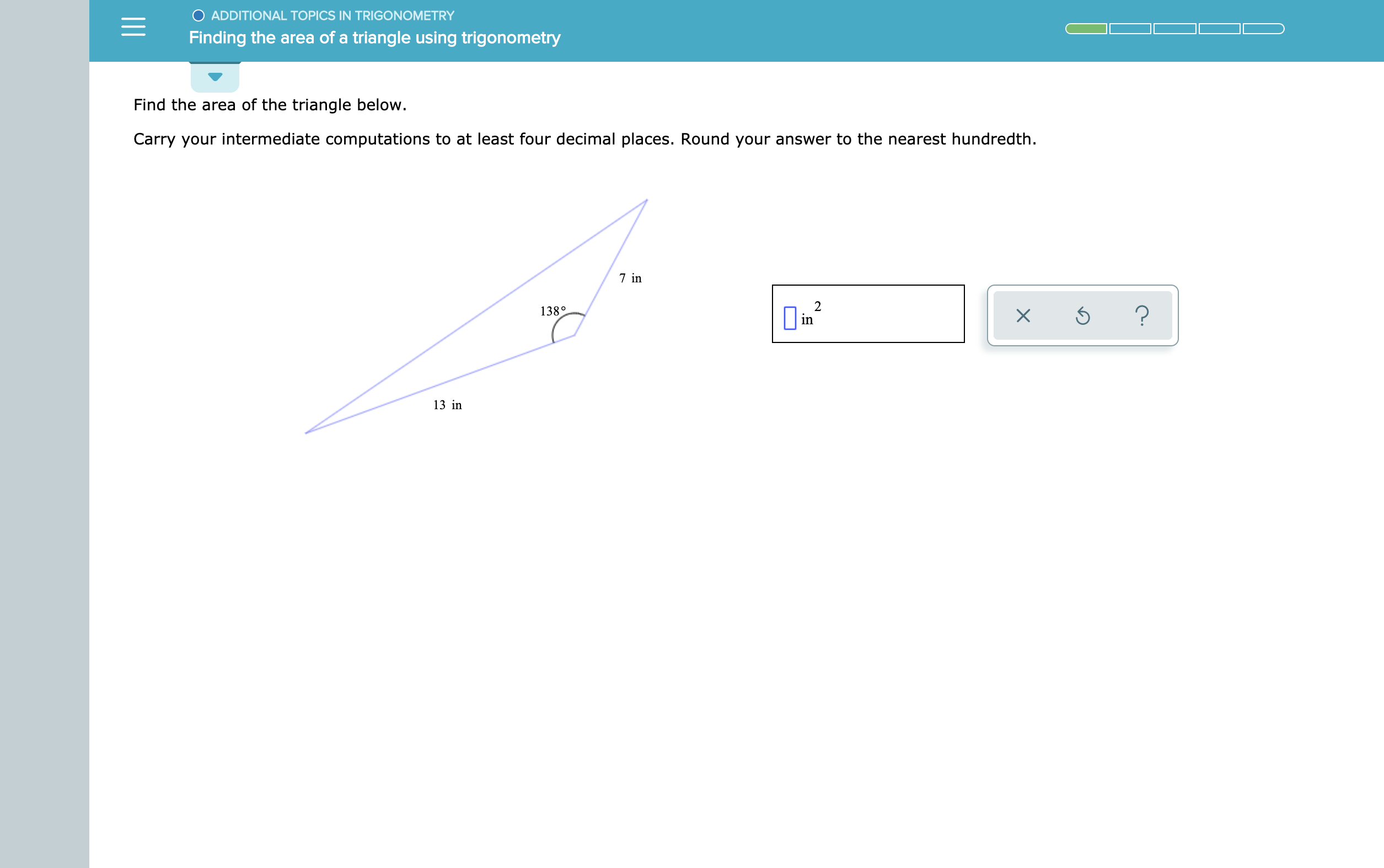 O ADDITIONAL TOPICS IN TRIGONOMETRY
Finding the area of a triangle using trigonometry
Find the area of the triangle below
Carry your intermediate computations to at least four decimal places. Round your answer to the nearest hundredth
7 in
2
?
138°
in
13 in
