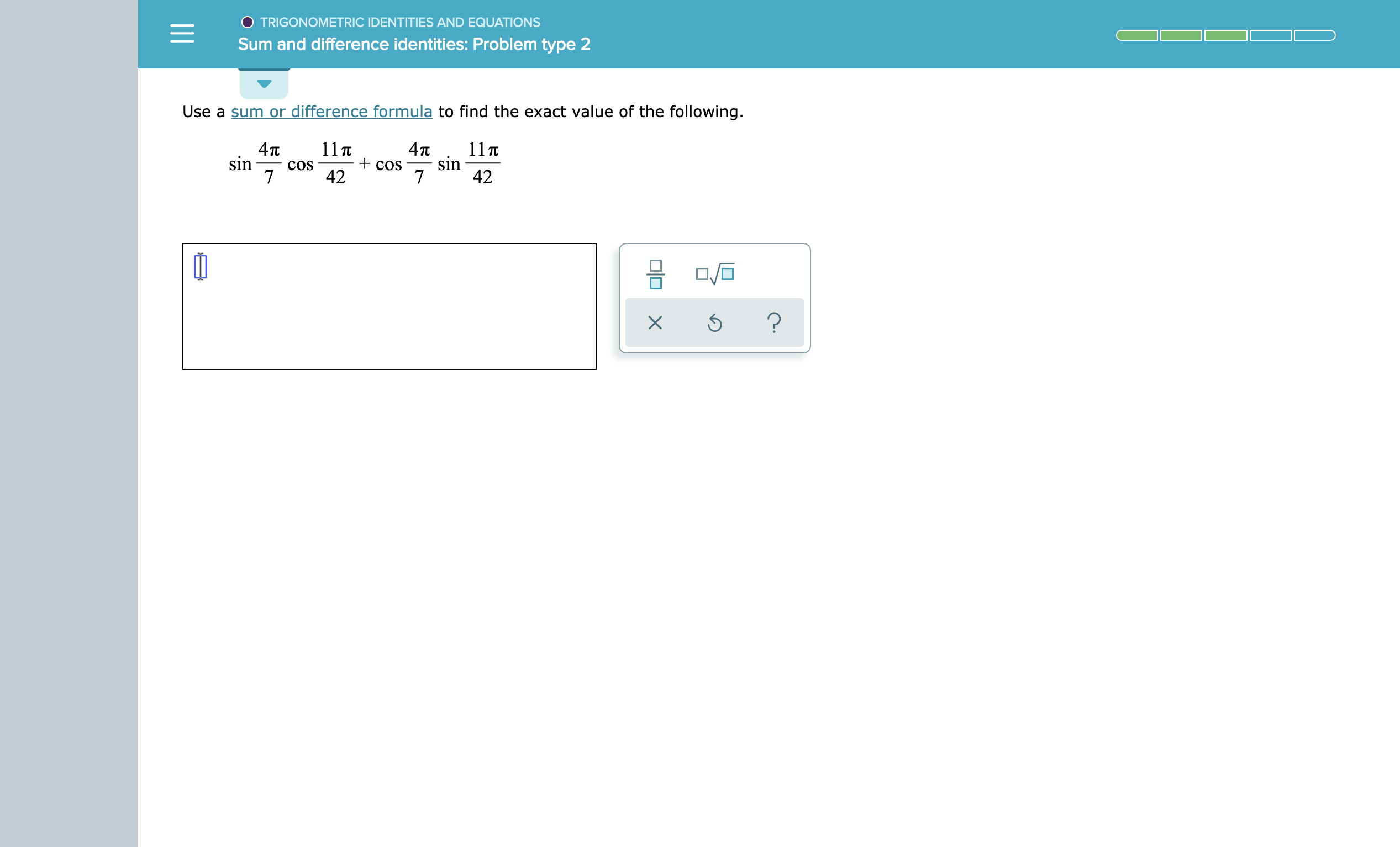 TRIGONOMETRIC IDENTITIES AND EQUATIONS
Sum and difference identities: Problem type 2
Use a sum or difference formula to find the exact value of the following.
11T
4т
sin
42
11T
+COS
42
4п
sin
COS
7
7
?
X
