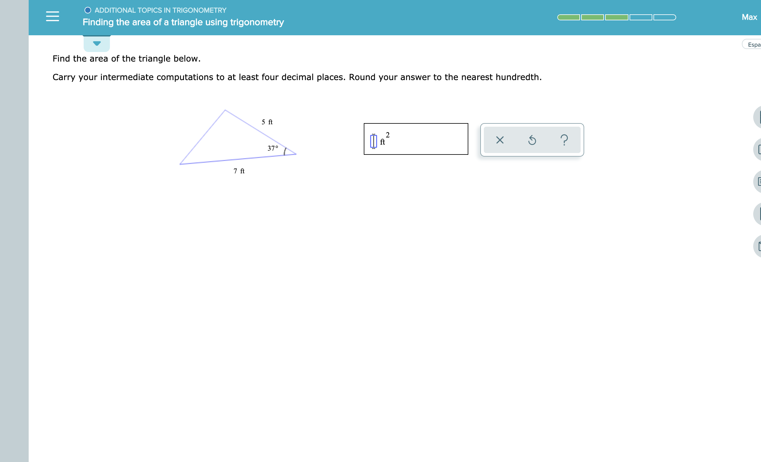 O ADDITIONAL TOPICS IN TRIGONOMETRY
Max
Finding the area of a triangle using trigonometry
Esp
Find the area of the triangle below.
Carry your intermediate computations to at least four decimal places. Round your answer to the nearest hundredth
5 ft
2
ft
37°
7 ft
