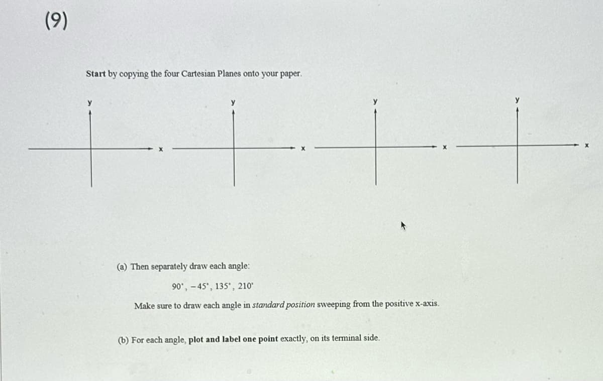 (9)
Start by copying the four Cartesian Planes onto your paper.
y
y
(a) Then separately draw each angle:
90°, 45°, 135, 210°
Make sure to draw each angle in standard position sweeping from the positive x-axis.
(b) For each angle, plot and label one point exactly, on its terminal side.