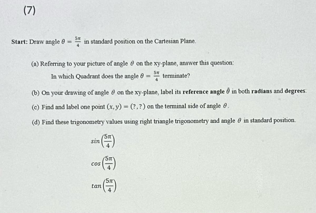 (7)
5n
Start: Draw angle = in standard position on the Cartesian Plane.
4
(a) Referring to your picture of angle on the xy-plane, answer this question:
5T
In which Quadrant does the angle = terminate?
4
(b) On your drawing of angle on the xy-plane, label its reference angle in both radians and degrees.
(c) Find and label one point (x, y) = (?, ?) on the terminal side of angle 8.
(d) Find these trigonometry values using right triangle trigonometry and angle in standard position.
sin
COS
tan
5T
5T
5m