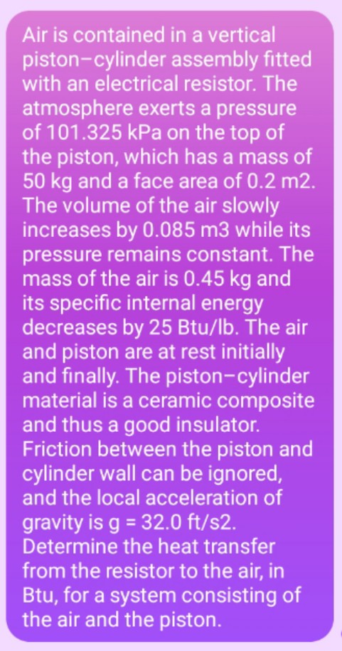Air is contained in a vertical
piston-cylinder assembly fitted
with an electrical resistor. The
atmosphere exerts a pressure
of 101.325 kPa on the top of
the piston, which has a mass of
50 kg and a face area of 0.2 m2.
The volume of the air slowly
increases by 0.085 m3 while its
pressure remains constant. The
mass of the air is 0.45 kg and
its specific internal energy
decreases by 25 Btu/lb. The air
and piston are at rest initially
and finally. The piston-cylinder
material is a ceramic composite
and thus a good insulator.
Friction between the piston and
cylinder wall can be ignored,
and the local acceleration of
gravity is g = 32.0 ft/s2.
Determine the heat transfer
from the resistor to the air, in
Btu, for a system consisting of
the air and the piston.
