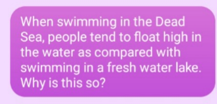 When swimming in the Dead
Sea, people tend to float high in
the water as compared with
swimming in a fresh water lake.
Why is this so?
