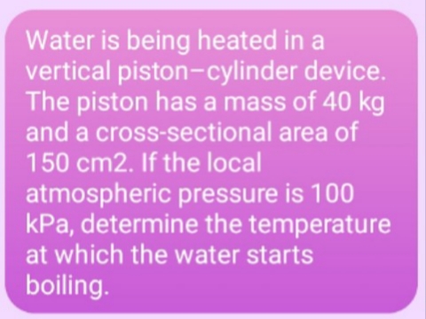 Water is being heated in a
vertical piston-cylinder device.
The piston has a mass of 40 kg
and a cross-sectional area of
150 cm2. If the local
atmospheric pressure is 100
kPa, determine the temperature
at which the water starts
boiling.
