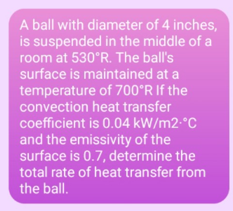 A ball with diameter of 4 inches,
is suspended in the middle of a
room at 530°R. The ball's
surface is maintained at a
temperature of 700°R If the
convection heat transfer
coefficient is 0.04 kW/m2-°C
and the emissivity of the
surface is 0.7, determine the
total rate of heat transfer from
the ball.
