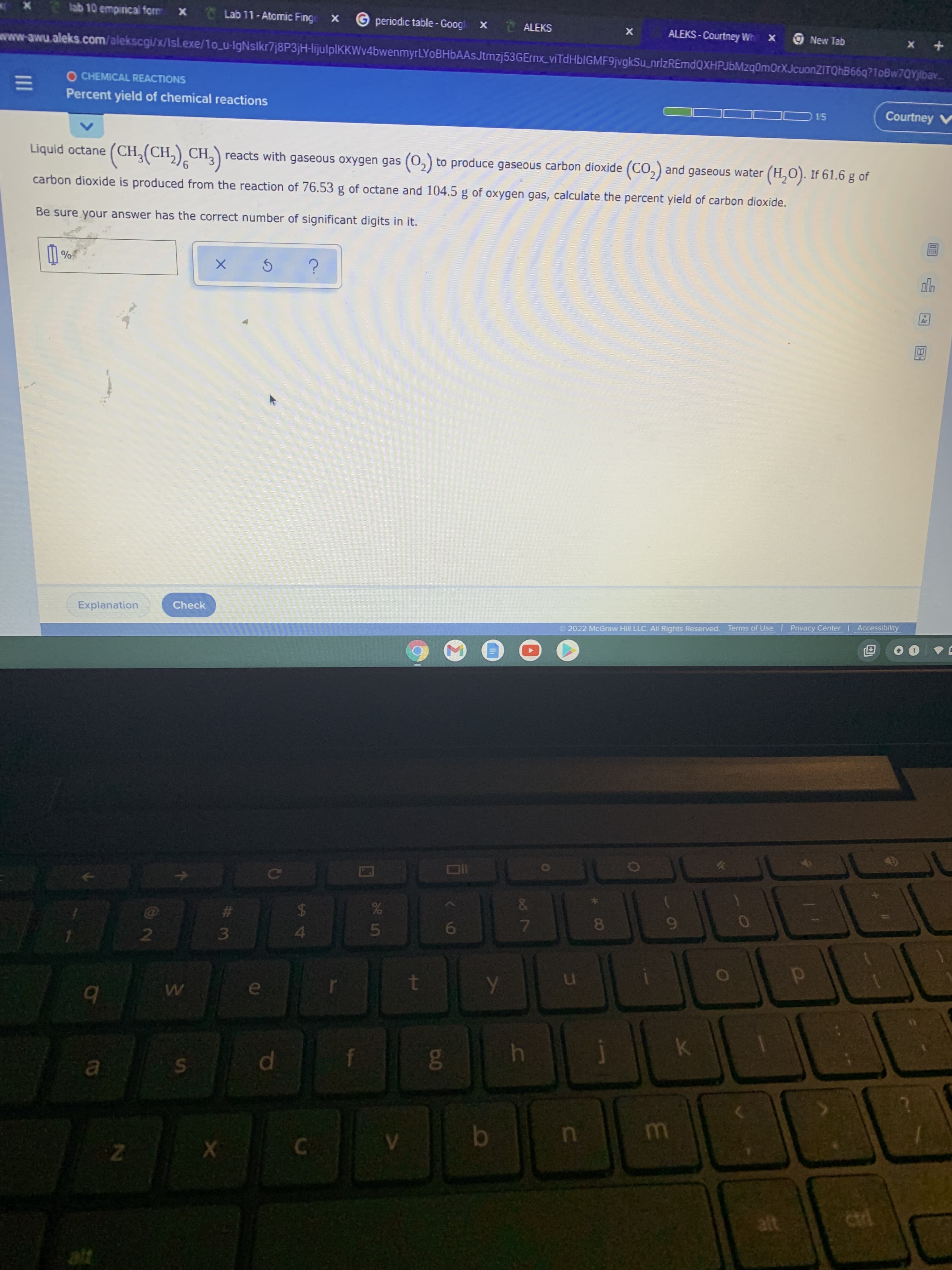 A4
dl
II
lab 10 empirnical form
Lab 11-Atomic Finge X
G periodic table - Googl
X ALEKS
ALEKS - Courtney Wh x New Tab
+ x
wwww.awu.aleks.com/alekscgi/x/Isl.exe/1o_u-lgNslkr7j8P3jH-lijulplKKWv4bwenmyrLYoBHbAAsJtmzj53GErnx_viTdHblGMF9jvgkSu_nrizREmdQXHPJbMzq0mOrXJcuonZITQhB66q?10Bw7QYjlbav.
O CHEMICAL REACTIONS
Percent yield of chemical reactions
D15
Courtney V
Liquid octane
reacts with gaseous oxygen gas (0,) to produce gaseous carbon dioxide (CO,) and gaseous water (H,O). If 61.6 g of
9
carbon dioxide is produced from the reaction of 76.53 g of octane and 104.5 g of oxygen gas, calculate the percent yield of carbon dioxide.
Be sure your answer has the correct number of significant digits in it.
Check
Accessibility
Explanation
Terms of Use Privacy Center
O2022 McGraw Hill LLC. All Rights Reserved.
%23
3.
7.
8.
2
51
4
145
