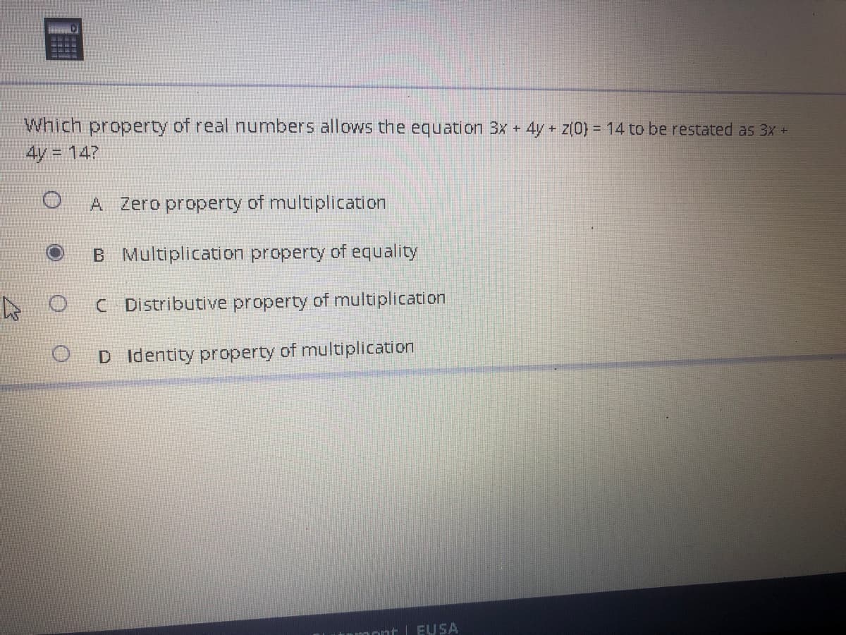 Which property of real numbers allows the equation 3x + 4y + z(0) = 14 to be restated as 3x +
4y = 14?
O A Zero property of multiplication
B Multiplication property of equality
C Distributive property of multiplication
D
Identity property of multiplication
O
umont EU SA