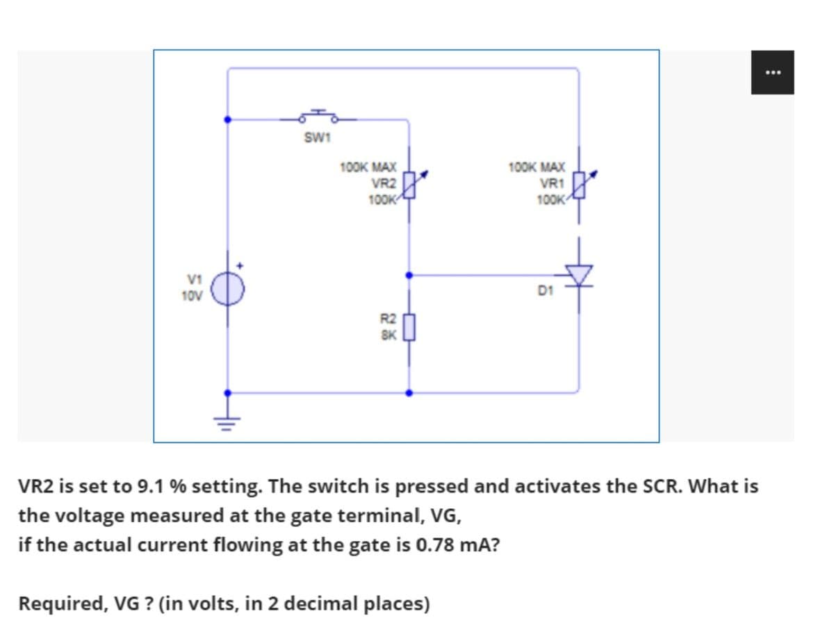 ...
SW1
100к МАХ
VR1
100K MAX
VR2
100K
100K
V1
D1
10V
R2
8K
VR2 is set to 9.1 % setting. The switch is pressed and activates the SCR. What is
the voltage measured at the gate terminal, VG,
if the actual current flowing at the gate is 0.78 mA?
Required, VG ? (in volts, in 2 decimal places)
:
