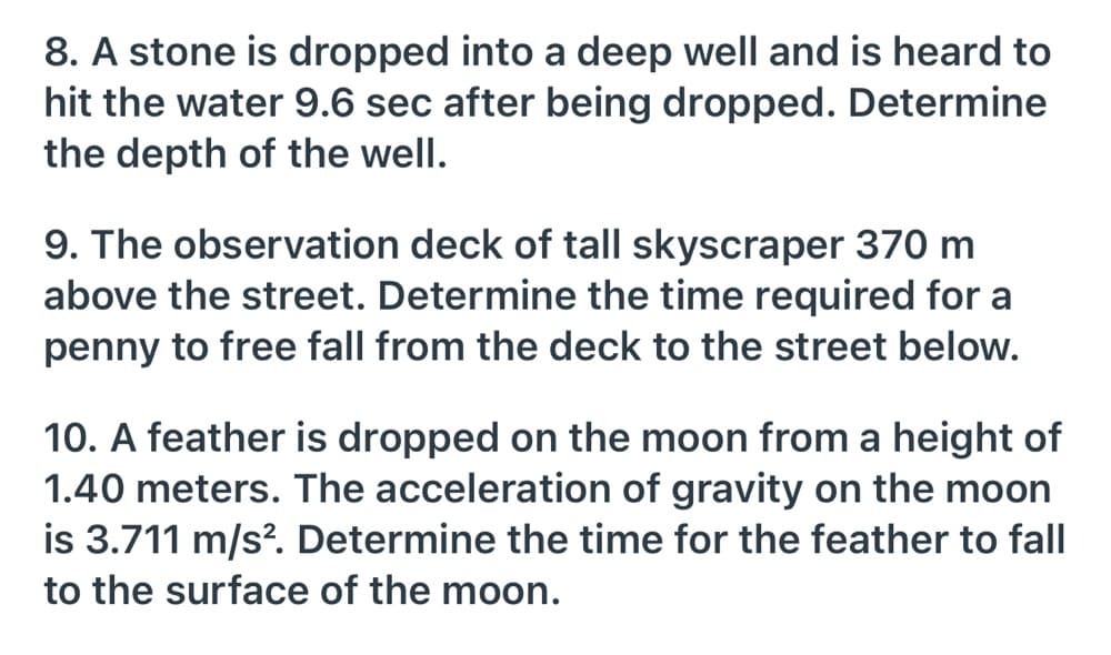 8. A stone is dropped into a deep well and is heard to
hit the water 9.6 sec after being dropped. Determine
the depth of the well.
9. The observation deck of tall skyscraper 370 m
above the street. Determine the time required for a
penny to free fall from the deck to the street below.
10. A feather is dropped on the moon from a height of
1.40 meters. The acceleration of gravity on the moon
is 3.711 m/s?. Determine the time for the feather to fall
to the surface of the moon.
